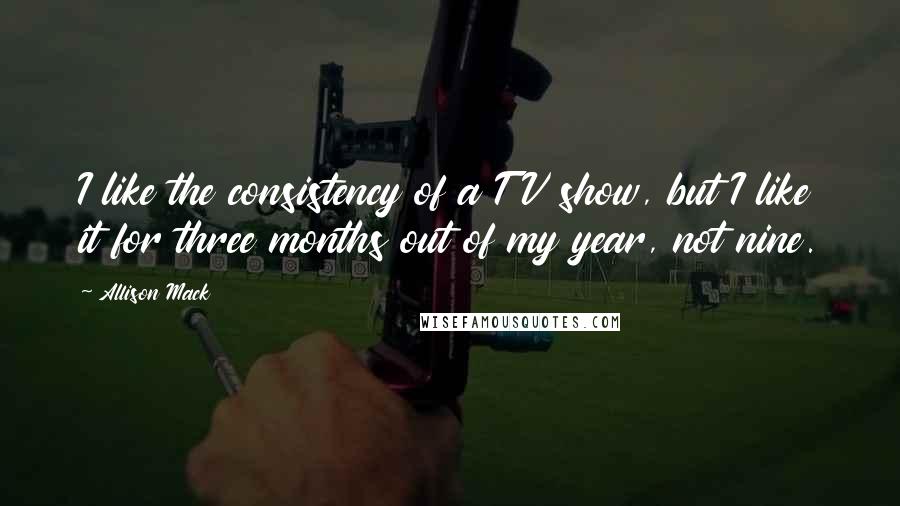 Allison Mack Quotes: I like the consistency of a TV show, but I like it for three months out of my year, not nine.