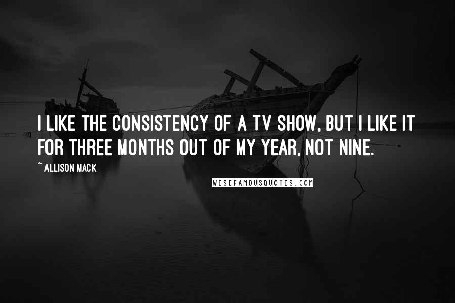 Allison Mack Quotes: I like the consistency of a TV show, but I like it for three months out of my year, not nine.