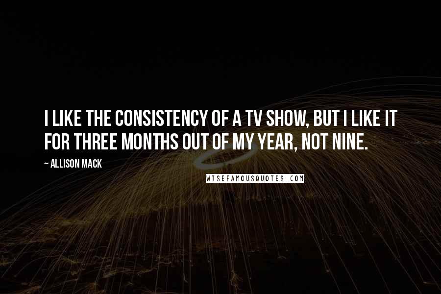 Allison Mack Quotes: I like the consistency of a TV show, but I like it for three months out of my year, not nine.