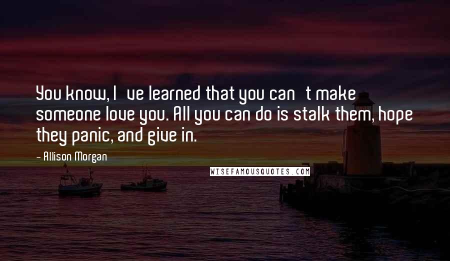 Allison Morgan Quotes: You know, I've learned that you can't make someone love you. All you can do is stalk them, hope they panic, and give in.