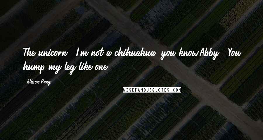 Allison Pang Quotes: The unicorn : I'm not a chihuahua, you know.Abby : You hump my leg like one.