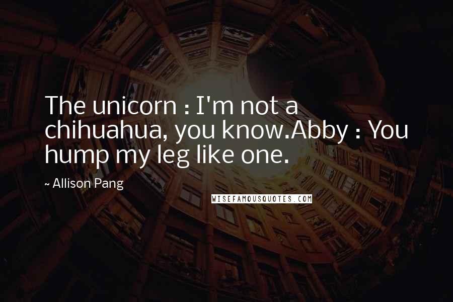 Allison Pang Quotes: The unicorn : I'm not a chihuahua, you know.Abby : You hump my leg like one.