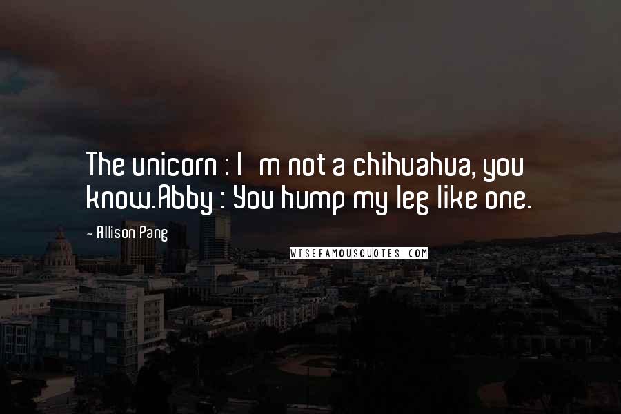 Allison Pang Quotes: The unicorn : I'm not a chihuahua, you know.Abby : You hump my leg like one.