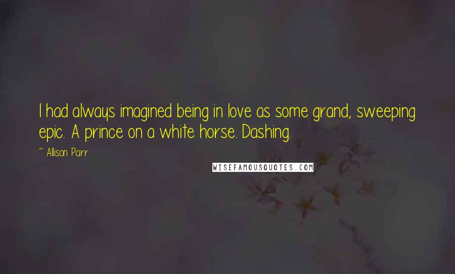 Allison Parr Quotes: I had always imagined being in love as some grand, sweeping epic. A prince on a white horse. Dashing.