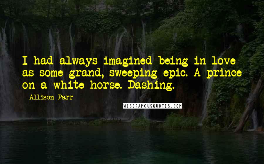 Allison Parr Quotes: I had always imagined being in love as some grand, sweeping epic. A prince on a white horse. Dashing.