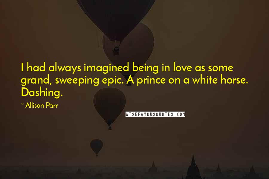 Allison Parr Quotes: I had always imagined being in love as some grand, sweeping epic. A prince on a white horse. Dashing.