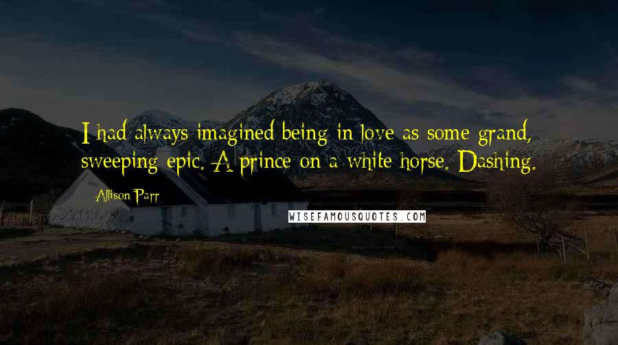 Allison Parr Quotes: I had always imagined being in love as some grand, sweeping epic. A prince on a white horse. Dashing.