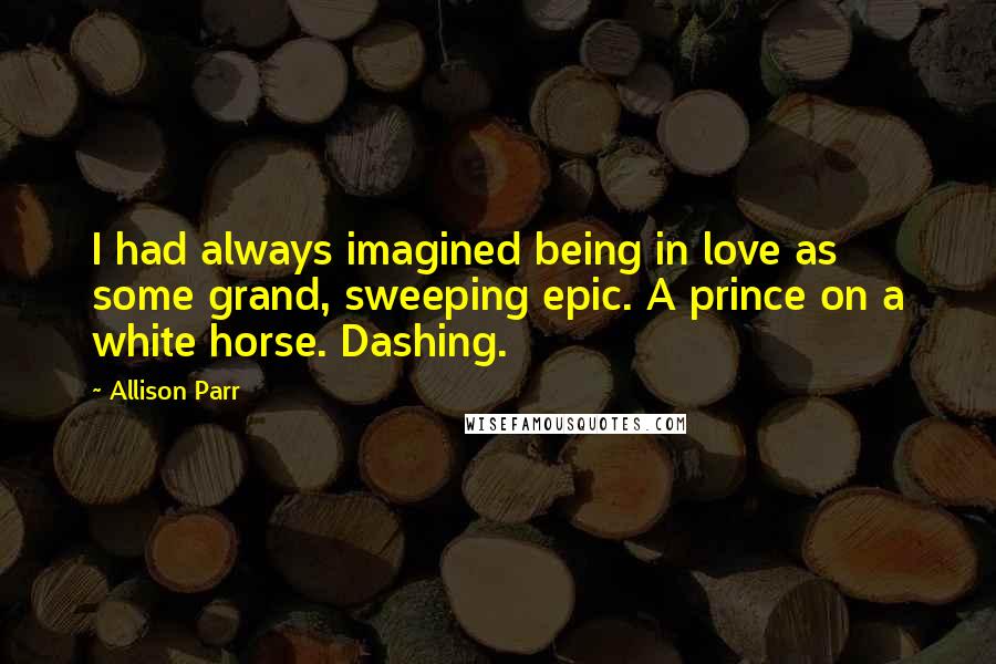 Allison Parr Quotes: I had always imagined being in love as some grand, sweeping epic. A prince on a white horse. Dashing.