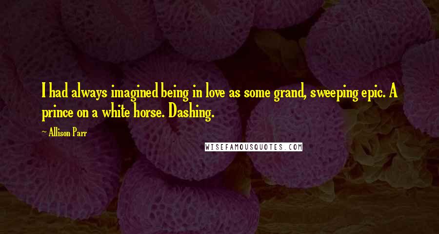 Allison Parr Quotes: I had always imagined being in love as some grand, sweeping epic. A prince on a white horse. Dashing.