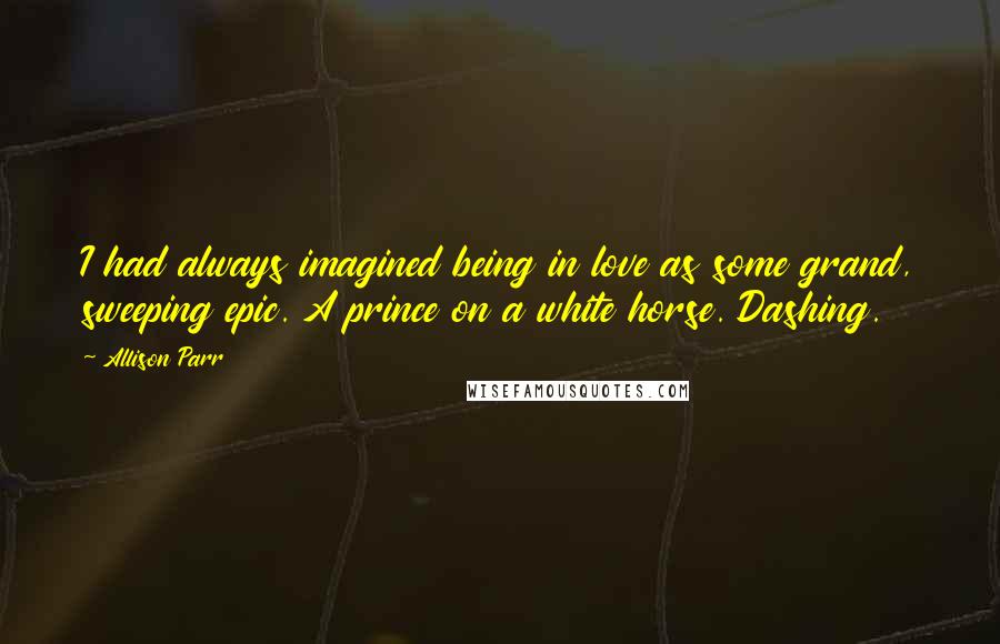 Allison Parr Quotes: I had always imagined being in love as some grand, sweeping epic. A prince on a white horse. Dashing.