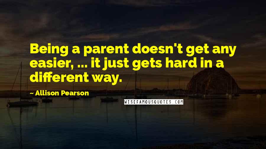 Allison Pearson Quotes: Being a parent doesn't get any easier, ... it just gets hard in a different way.