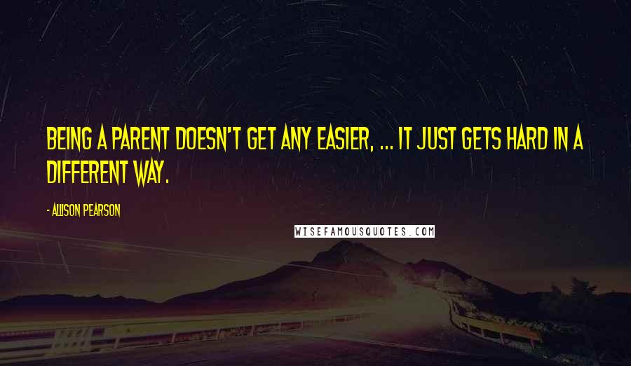 Allison Pearson Quotes: Being a parent doesn't get any easier, ... it just gets hard in a different way.