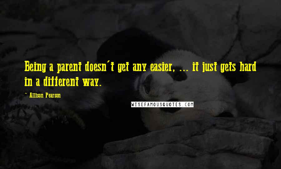 Allison Pearson Quotes: Being a parent doesn't get any easier, ... it just gets hard in a different way.