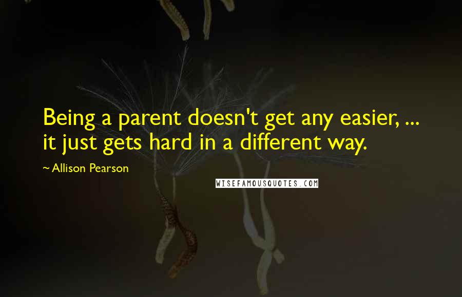 Allison Pearson Quotes: Being a parent doesn't get any easier, ... it just gets hard in a different way.