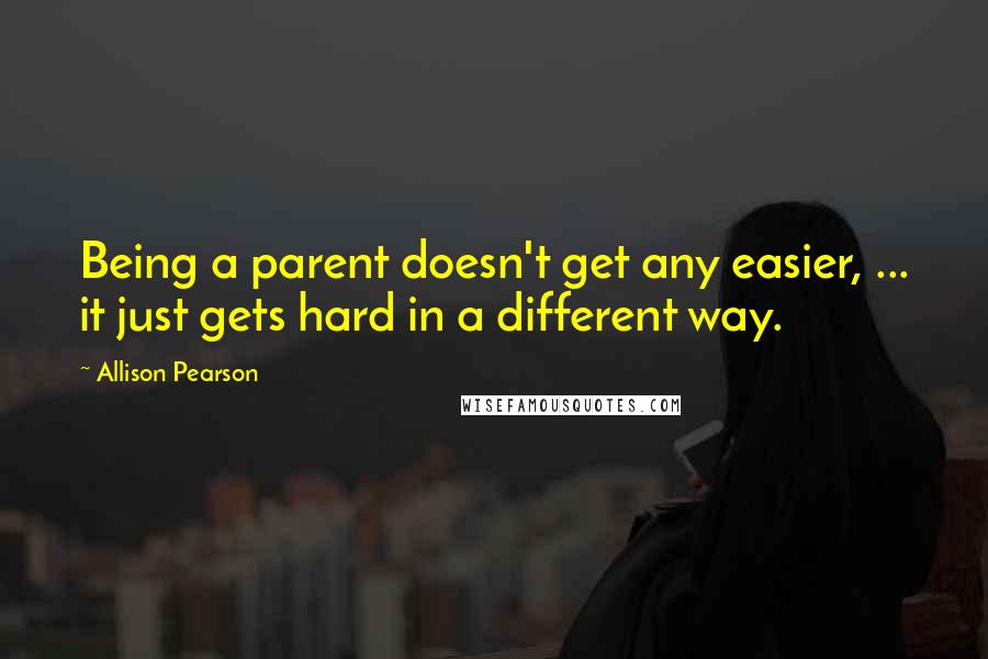 Allison Pearson Quotes: Being a parent doesn't get any easier, ... it just gets hard in a different way.