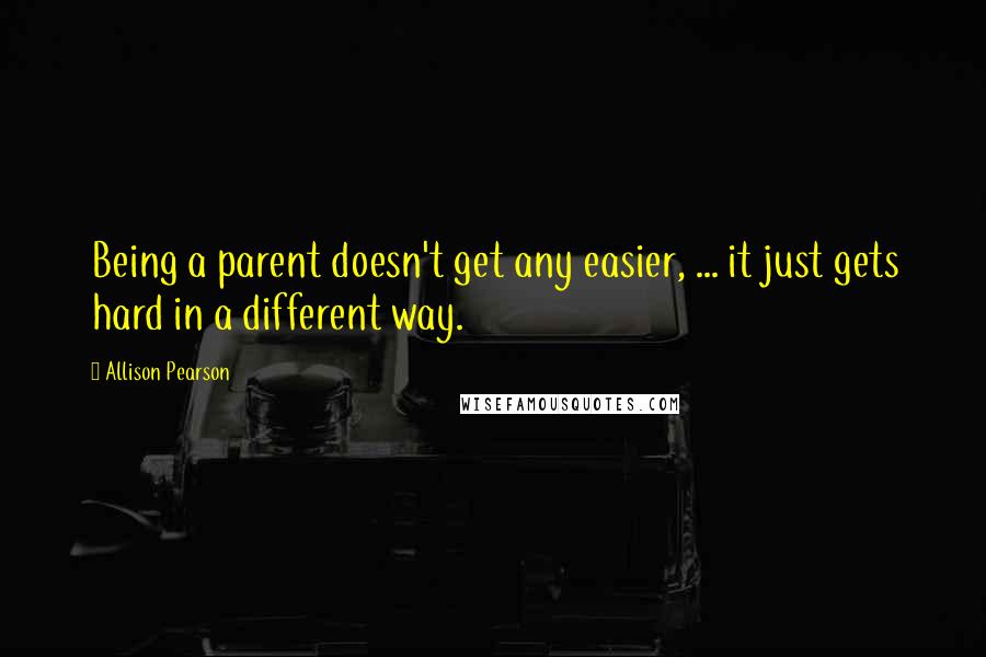 Allison Pearson Quotes: Being a parent doesn't get any easier, ... it just gets hard in a different way.