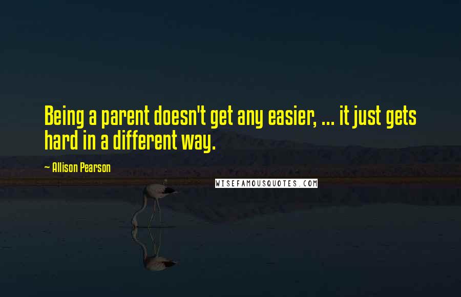 Allison Pearson Quotes: Being a parent doesn't get any easier, ... it just gets hard in a different way.