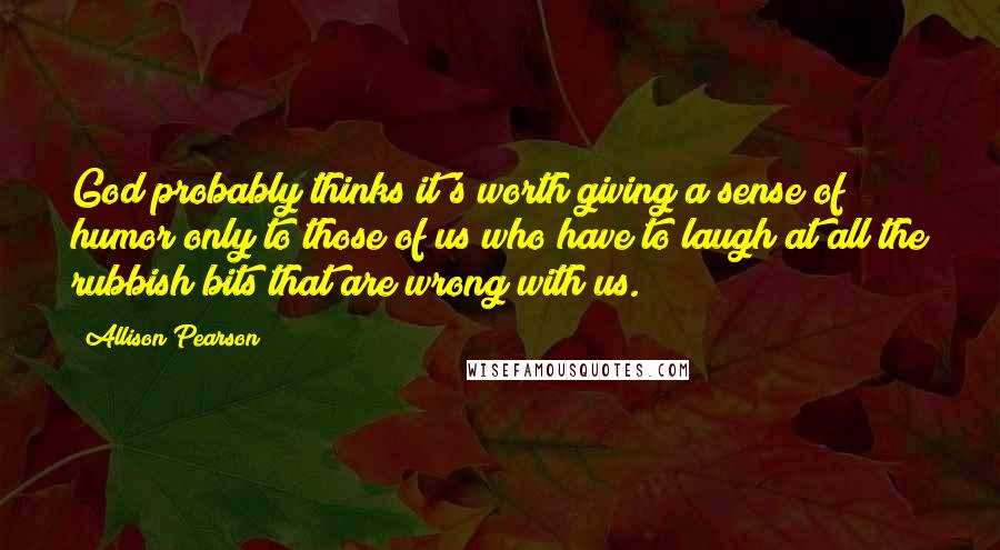 Allison Pearson Quotes: God probably thinks it's worth giving a sense of humor only to those of us who have to laugh at all the rubbish bits that are wrong with us.