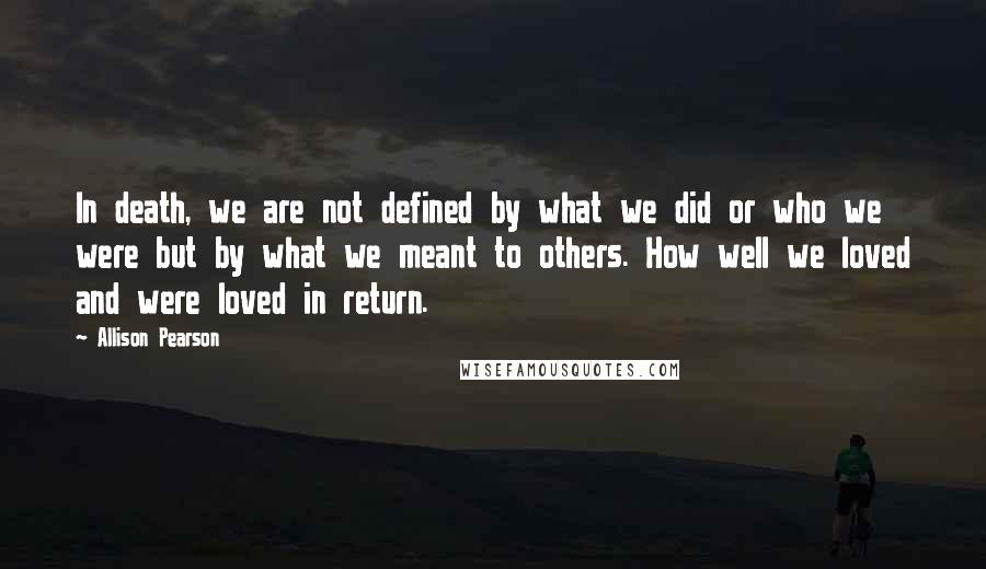 Allison Pearson Quotes: In death, we are not defined by what we did or who we were but by what we meant to others. How well we loved and were loved in return.