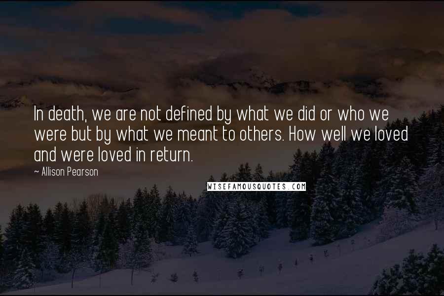 Allison Pearson Quotes: In death, we are not defined by what we did or who we were but by what we meant to others. How well we loved and were loved in return.