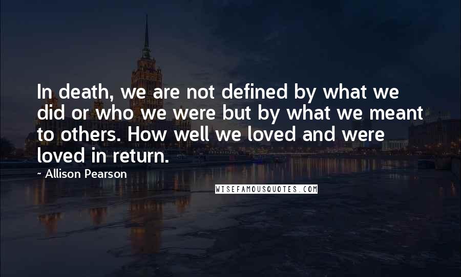 Allison Pearson Quotes: In death, we are not defined by what we did or who we were but by what we meant to others. How well we loved and were loved in return.