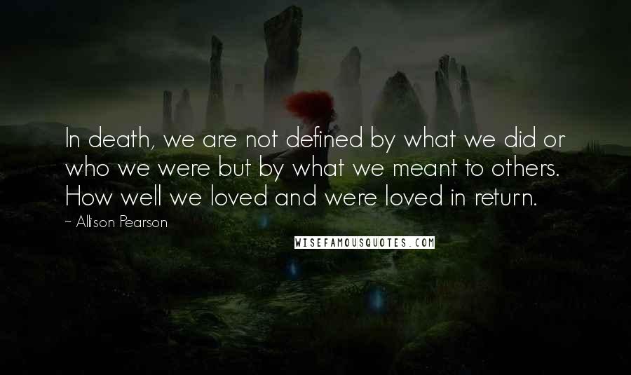 Allison Pearson Quotes: In death, we are not defined by what we did or who we were but by what we meant to others. How well we loved and were loved in return.