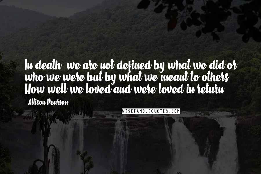 Allison Pearson Quotes: In death, we are not defined by what we did or who we were but by what we meant to others. How well we loved and were loved in return.