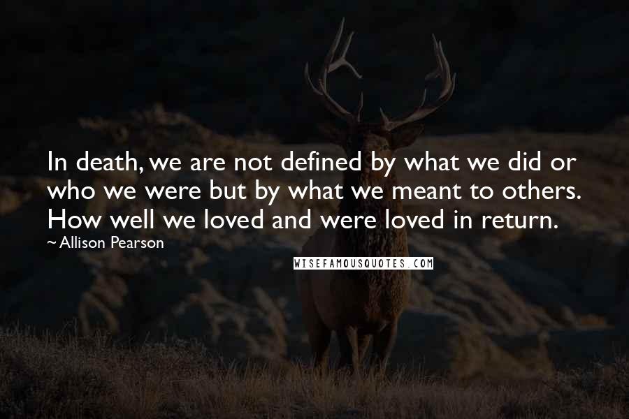 Allison Pearson Quotes: In death, we are not defined by what we did or who we were but by what we meant to others. How well we loved and were loved in return.