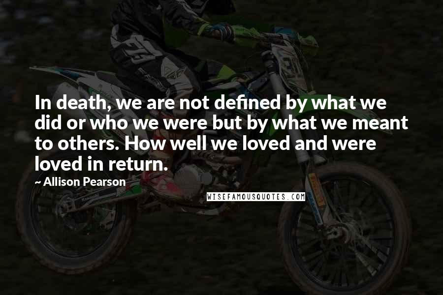 Allison Pearson Quotes: In death, we are not defined by what we did or who we were but by what we meant to others. How well we loved and were loved in return.