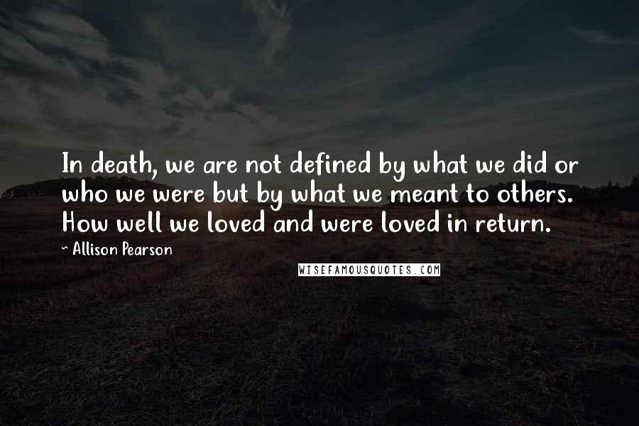 Allison Pearson Quotes: In death, we are not defined by what we did or who we were but by what we meant to others. How well we loved and were loved in return.