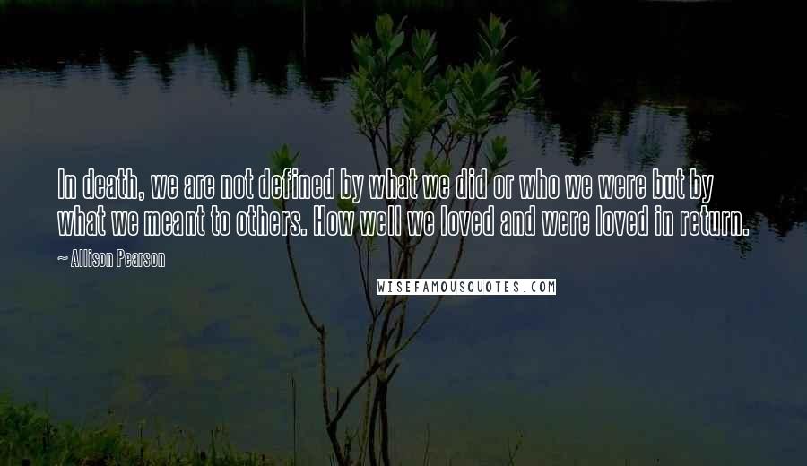 Allison Pearson Quotes: In death, we are not defined by what we did or who we were but by what we meant to others. How well we loved and were loved in return.