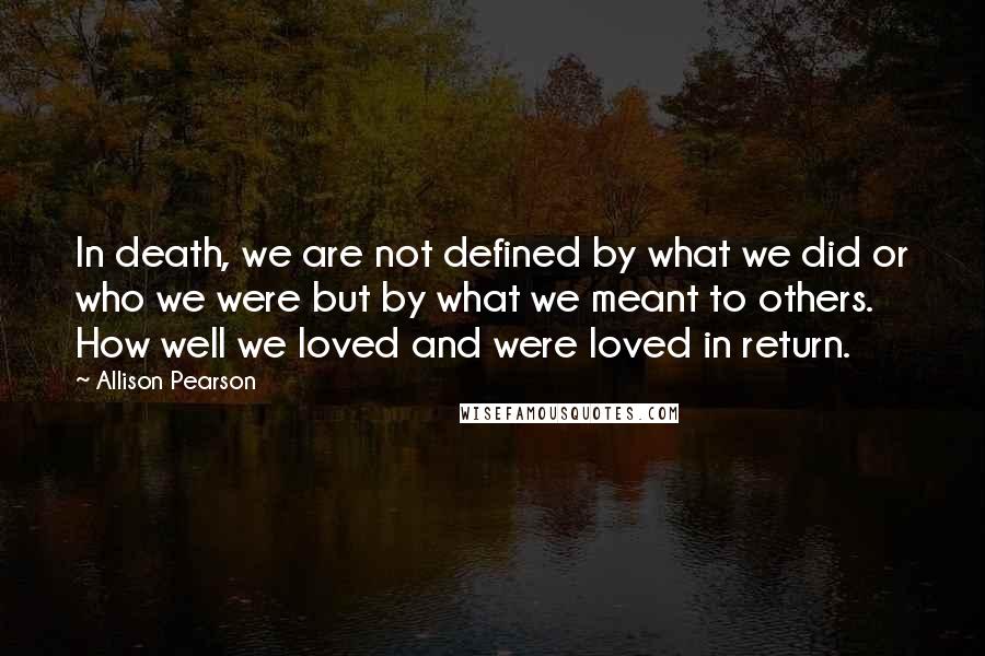 Allison Pearson Quotes: In death, we are not defined by what we did or who we were but by what we meant to others. How well we loved and were loved in return.