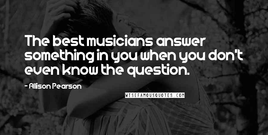 Allison Pearson Quotes: The best musicians answer something in you when you don't even know the question.