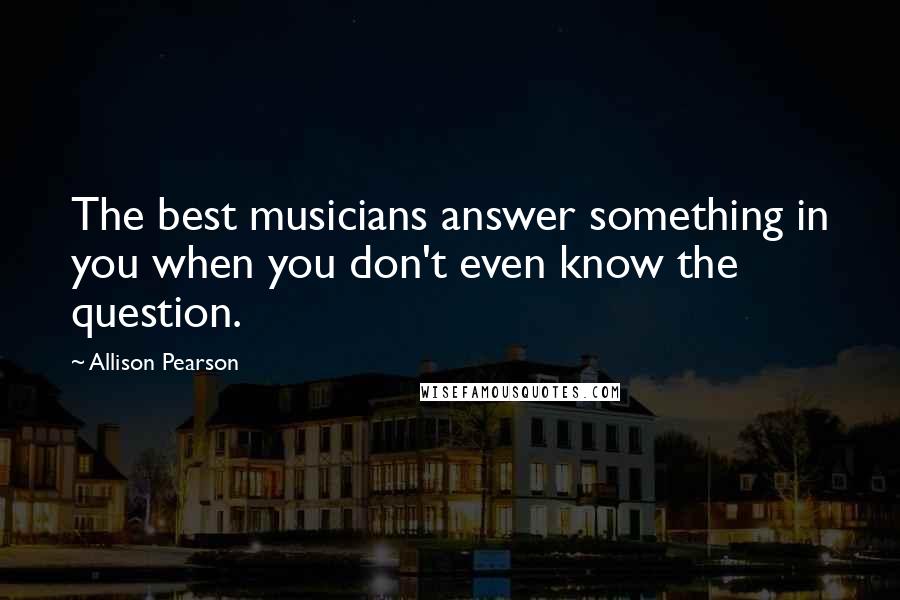 Allison Pearson Quotes: The best musicians answer something in you when you don't even know the question.