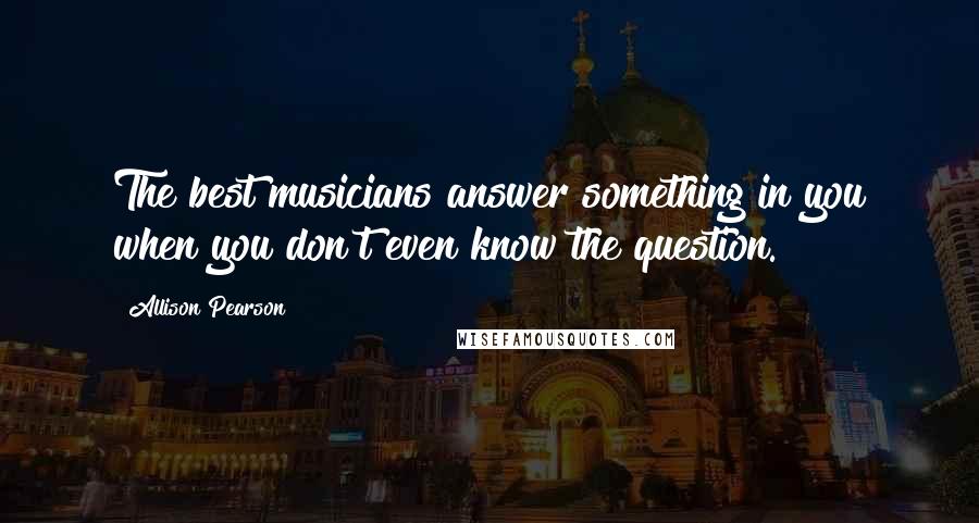 Allison Pearson Quotes: The best musicians answer something in you when you don't even know the question.