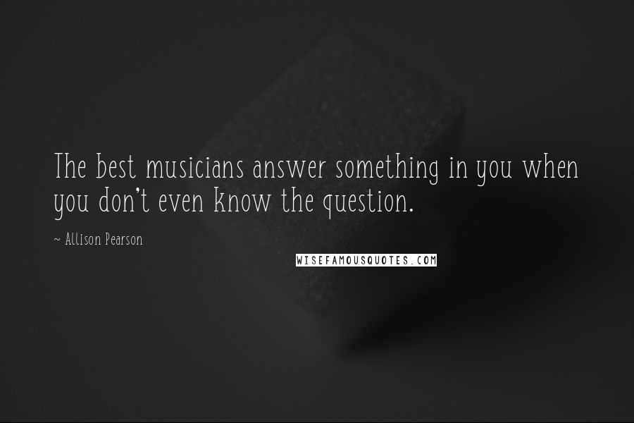 Allison Pearson Quotes: The best musicians answer something in you when you don't even know the question.