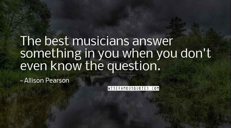 Allison Pearson Quotes: The best musicians answer something in you when you don't even know the question.