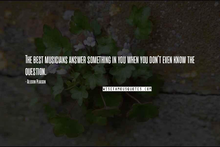 Allison Pearson Quotes: The best musicians answer something in you when you don't even know the question.