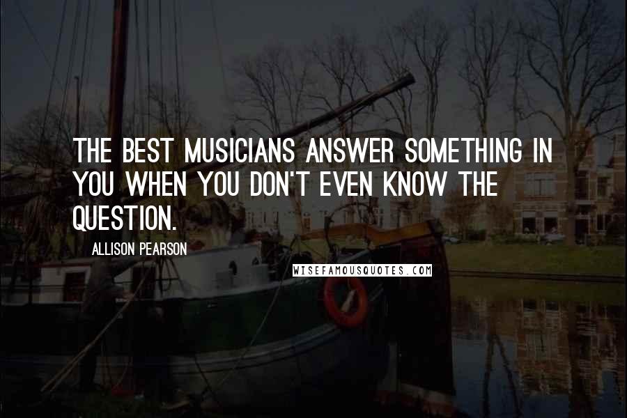 Allison Pearson Quotes: The best musicians answer something in you when you don't even know the question.