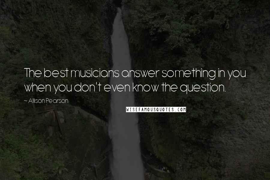 Allison Pearson Quotes: The best musicians answer something in you when you don't even know the question.