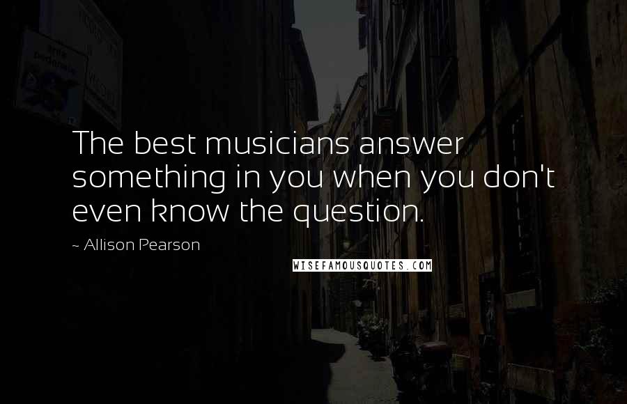 Allison Pearson Quotes: The best musicians answer something in you when you don't even know the question.