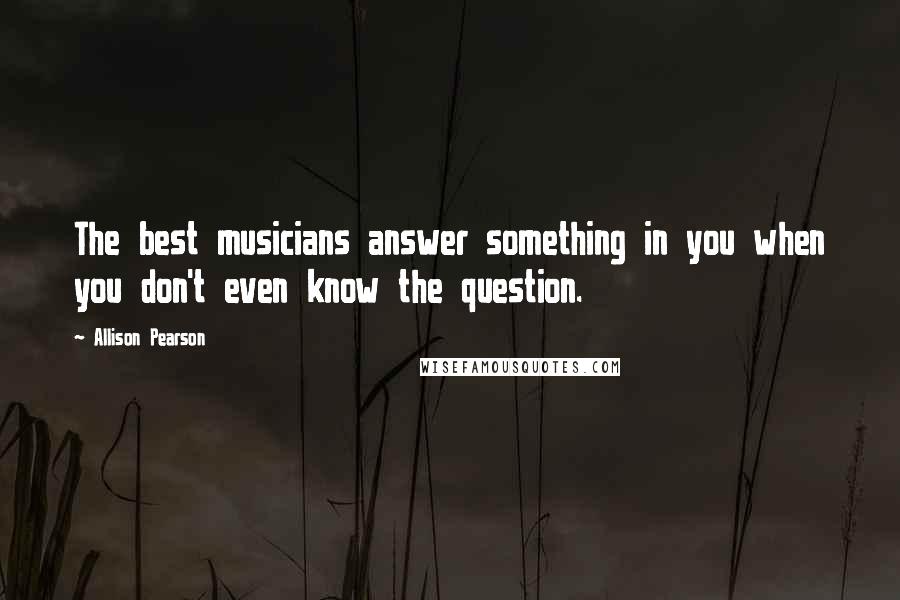 Allison Pearson Quotes: The best musicians answer something in you when you don't even know the question.