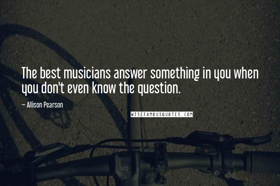Allison Pearson Quotes: The best musicians answer something in you when you don't even know the question.