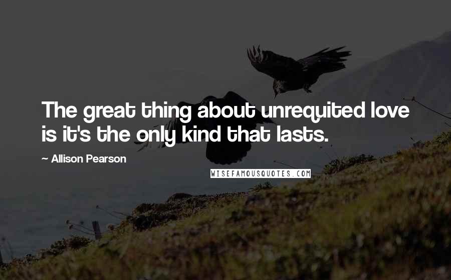 Allison Pearson Quotes: The great thing about unrequited love is it's the only kind that lasts.