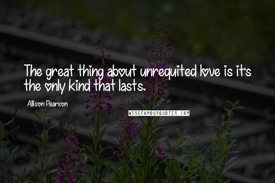 Allison Pearson Quotes: The great thing about unrequited love is it's the only kind that lasts.