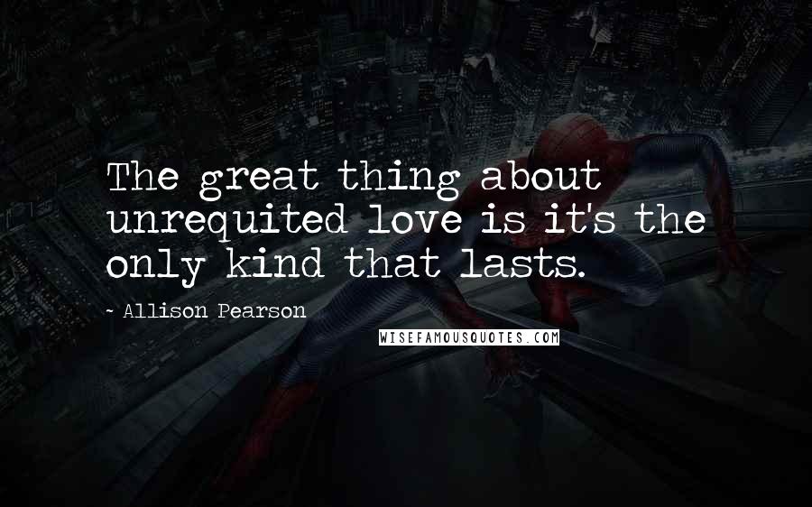 Allison Pearson Quotes: The great thing about unrequited love is it's the only kind that lasts.