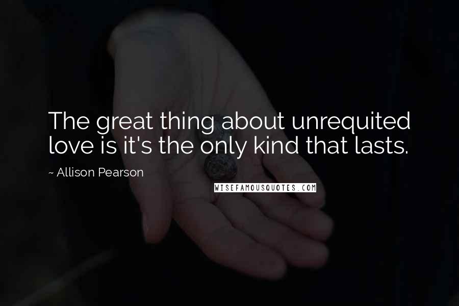 Allison Pearson Quotes: The great thing about unrequited love is it's the only kind that lasts.