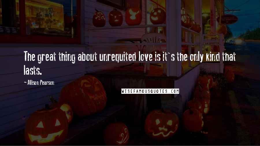 Allison Pearson Quotes: The great thing about unrequited love is it's the only kind that lasts.