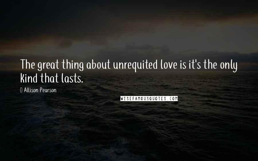 Allison Pearson Quotes: The great thing about unrequited love is it's the only kind that lasts.