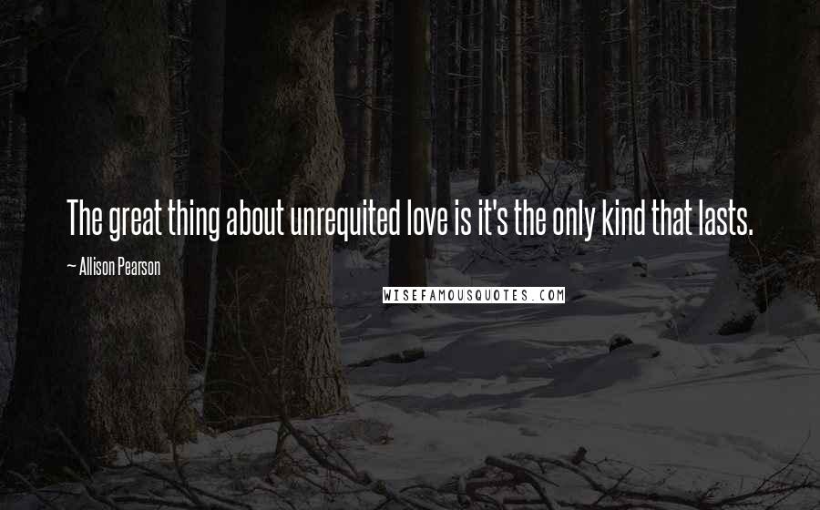 Allison Pearson Quotes: The great thing about unrequited love is it's the only kind that lasts.